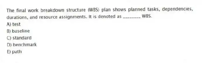 The final work breakdown structure (WBS) plan shows planned tasks, dependencies, durations, and resource assignments. It is denoted as ________ WBS.
A) test
B) baseline
C) standard
D) benchmark
E) path