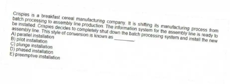 Crispies is a breakfast cereal manufacturing company. It is shifting its manufacturing process from batch processing to assembly line production. The information system for the assembly line is ready to be installed. Crispies decides to completely shut down the batch processing system and install the new assembly line. This style of conversion is known as ________.
A) parallel installation
B) pilot installation
C) plunge installation
D) phased installation
E) preemptive installation