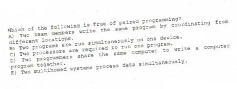 Which of the following is True of paired programming?
A) Two team members write the same program by coordinating from different locations.
B) Two programs are run simultaneously on one device.
C) Two processors are required to run one program.
D) Two programmers share the same computer to write a computer program together.
E) Two multihomed systems process data simultaneously.