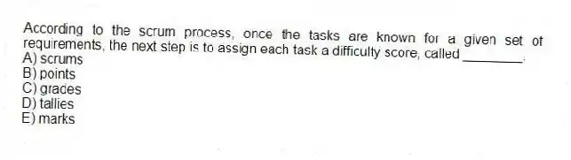 According to the scrum process, once the tasks are known for a given set of requirements, the next step is to assign each task a difficulty score, called ________.
A) scrums
B) points
C) grades
D) tallies
E) marks