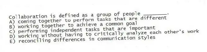 Collaboration is defined as a group of people ________.
A) coming together to perform tasks that are different
B) working together to achieve a common goal
C) performing independent tasks that are important
D) working without having to critically analyze each other's work
E) reconciling differences in communication styles