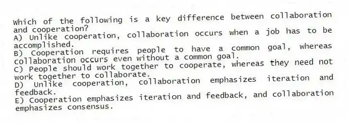 Which of the following is a key difference between collaboration and cooperation?
A) Unlike cooperation, collaboration occurs when a job has to be accomplished.
B) Cooperation requires people to have a common goal, whereas collaboration occurs even without a common goal.
C) People should work together to cooperate, whereas they need not work together to collaborate.
D) Unlike cooperation, collaboration emphasizes iteration and feedback.
E) Cooperation emphasizes iteration and feedback, and collaboration emphasizes consensus.