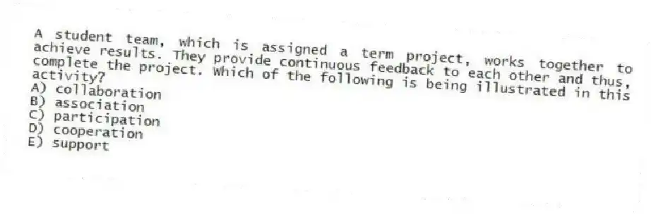 A student team, which is assigned a term project, works together to achieve results. They provide continuous feedback to each other and thus, complete the project. Which of the following is being illustrated in this activity?
A) collaboration
B) association
C) participation
D) cooperation
E) support