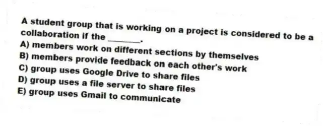A student group that is working on a project is considered to be a collaboration if the ________.
A) members work on different sections by themselves
B) members provide feedback on each other's work
C) group uses Google Drive to share files
D) group uses a file server to share files
E) group uses Gmail to communicate