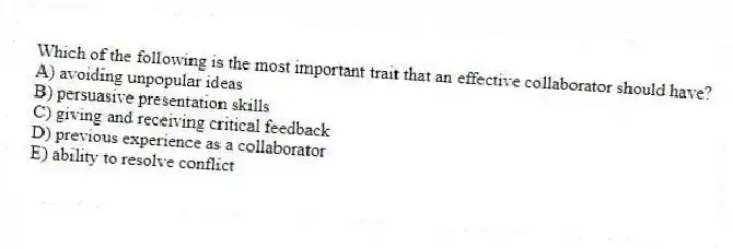 Which of the following is the most important trait that an effective collaborator should have?
A) avoiding unpopular ideas
B) persuasive presentation skills
C) giving and receiving critical feedback
D) previous experience as a collaborator
E) ability to resolve conflict