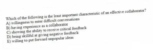 Which of the following is the least important characteristic of an effective collaborator?
A) willingness to enter difficult conversations
B) having experience as a collaborator
C) showing the ability to receive critical feedback
D) being skillful at giving negative feedback
E) willing to put forward unpopular ideas