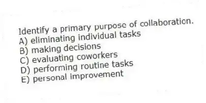 Identify a primary purpose of collaboration.
A) eliminating individual tasks
B) making decisions
C) evaluating coworkers
D) performing routine tasks
E) personal improvement