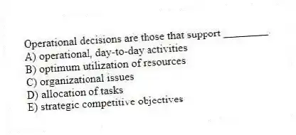 Operational decisions are those that support ________.
A) operational, day-to-day activities
B) optimum utilization of resources
C) organizational issues
D) allocation of tasks
E) strategic competitive objectives