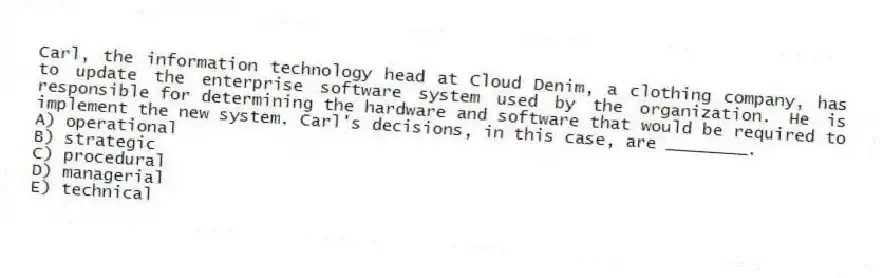 Carl, the information technology head at Cloud Denim, a clothing company, has to update the enterprise software system used by the organization. He is responsible for determining the hardware and software that would be required to implement the new system. Carl's decisions, in this case, are ________.
A) operational
B) strategic
C) procedural
D) managerial
E) technical