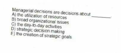 Managerial decisions are decisions about ________.
A) the utilization of resources
B) broad organizational issues
C) the day-to-day activities
D) strategic decision making
E) the creation of strategic goals