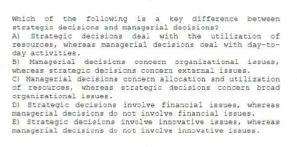 Which of the following is a key difference between strategic decisions and managerial decisions?
A) Strategic decisions deal with the utilization of resources, whereas managerial decisions deal with day-to-day activities.
B) Managerial decisions concern organizational issues, whereas strategic decisions concern external issues.
C) Managerial decisions concern allocation and utilization of resources, whereas strategic decisions concern broad organizational issues.
D) Strategic decisions involve financial issues, whereas managerial decisions do not involve financial issues.
E) Strategic decisions involve innovative issues, whereas managerial decisions do not involve innovative issues.