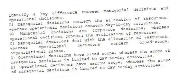 Identify a key difference between managerial decisions and operational decisions.
A) Managerial decisions concern the allocation of resources, whereas operational decisions concern day-to-day activities.
B) Managerial decisions are corporate decisions, whereas operational decisions concern the utilization of resources.
C) Managerial decisions deal with the allocation of resources, whereas operational decisions concern broad-scope, organizational issues.
D) Operational decisions have broad scope, whereas the scope of managerial decisions is limited to day-to-day activities.
E) Operational decisions have narrow scope, whereas the scope of managerial decisions is limited to day-to-day activities.