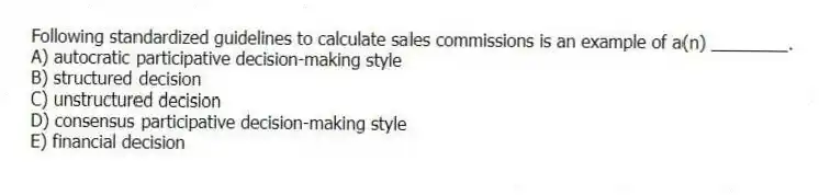 Following standardized guidelines to calculate sales commissions is an example of a(n) ________.
A) autocratic participative decision-making style
B) structured decision
C) unstructured decision
D) consensus participative decision-making style
E) financial decision