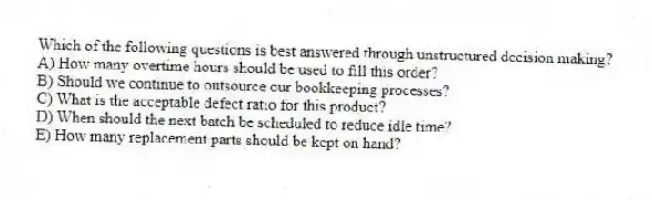 Which of the following questions is best answered through unstructured decision making?
A) How many overtime hours should be used to fill this order?
B) Should we continue to outsource our bookkeeping processes?
C) What is the acceptable defect ratio for this product?
D) When should the next batch be scheduled to reduce idle time?
E) How many replacement parts should be kept on hand?