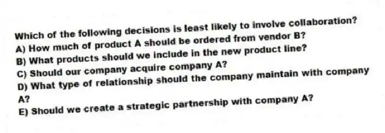 Which of the following decisions is least likely to involve collaboration?
A) How much of product A should be ordered from vendor B?
B) What products should we include in the new product line?
C) Should our company acquire company A?
D) What type of relationship should the company maintain with company A?
E) Should we create a strategic partnership with company A?
