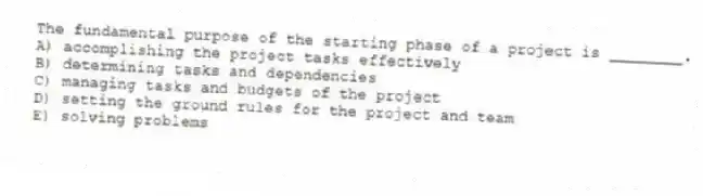 The fundamental purpose of the starting phase of a project is ________.
A) accomplishing the project tasks effectively
B) determining tasks and dependencies
C) managing tasks and budgets of the project
D) setting the ground rules for the project and team
E) solving problems