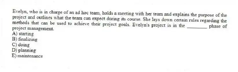 Evelyn, who is in charge of an ad hoc team, holds a meeting with her team and explains the purpose of the project and outlines what the team can expect during its course. She lays down certain rules regarding the methods that can be used to achieve their project goals. Evelyn's project is in the ________ phase of project management.
A) starting
B) finalizing
C) doing
D) planning
E) maintenance