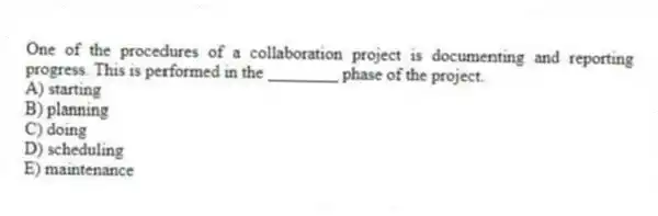 One of the procedures of a collaboration project is documenting and reporting progress. This is performed in the ________ phase of the project.
A) starting
B) planning
C) doing
D) scheduling
E) maintenance
