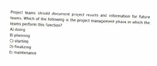 Project teams should document project results and information for future teams. Which of the following is the project management phase in which the teams perform this function?
A) doing
B) planning
C) starting
D) finalizing
E) maintenance