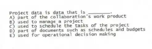Project data is data that is ________.
A) part of the collaboration's work product
B) used to manage a project
C) used to schedule the tasks of the project
D) part of documents such as schedules and budgets
E) used for operational decision making