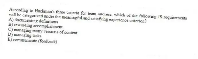 According to Hackman's three criteria for team success, which of the following IS requirements will be categorized under the meaningful and satisfying experience criterion?
A) documenting definitions
B) rewarding accomplishment
C) managing many versions of content
D) managing tasks
E) communicate (feedback)