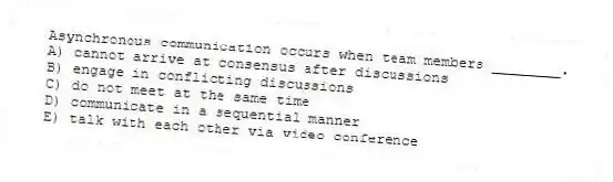 Asynchronous communication occurs when team members ________.
A) cannot arrive at consensus after discussions
B) engage in conflicting discussions
C) do not meet at the same time
D) communicate in a sequential manner
E) talk with each other via video conference