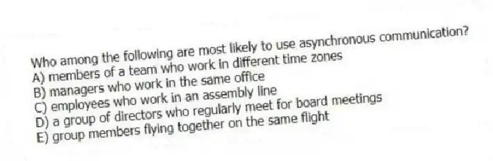 Who among the following are most likely to use asynchronous communication?
A) members of a team who work in different time zones
B) managers who work in the same office
C) employees who work in an assembly line
D) a group of directors who regularly meet for board meetings
E) group members flying together on the same flight
