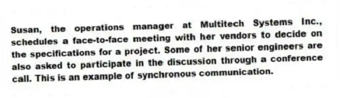 Susan, the operations manager at Multitech Systems Inc., schedules a face-to-face meeting with her vendors to decide on the specifications for a project. Some of her senior engineers are also asked to participate in the discussion through a conference call. This is an example of synchronous communication.