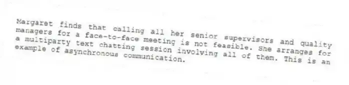 Margaret finds that calling all her senior supervisors and quality managers for a face-to-face meeting is not feasible. She arranges for a multiparty text chatting session involving all of them. This is an example of asynchronous communication.