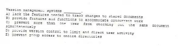 Version management systems ________.
A) lack the features needed to track changes to shared documents
B) provide features and functions to accommodate concurrent work
C) prevent more than one user from checking out the same document simultaneously
D) provide version control to limit and direct user activity
E) prevent group access to entire directories