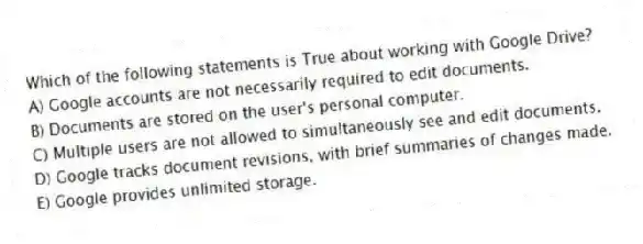 Which of the following statements is True about working with Google Drive?
A) Google accounts are not necessarily required to edit documents.
B) Documents are stored on the user's personal computer.
C) Multiple users are not allowed to simultaneously see and edit documents.
D) Google tracks document revisions, with brief summaries of changes made.
E) Google provides unlimited storage.