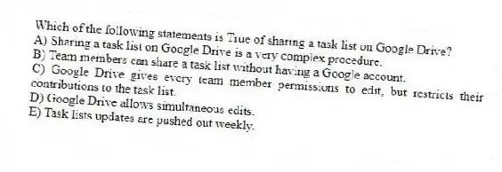 Which of the following statements is True of sharing a task list on Google Drive?
A) Sharing a task list on Google Drive is a very complex procedure.
B) Team members can share a task list without having a Google account.
C) Google Drive gives every team member permissions to edit, but restricts their contributions to the task list.
D) Google Drive allows simultaneous edits.
E) Task lists updates are pushed out weekly.