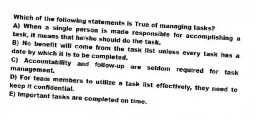 Which of the following statements is True of managing tasks?
A) When a single person is made responsible for accomplishing a task, it means that he/she should do the task.
B) No benefit will come from the task list unless every task has a date by which it is to be completed.
C) Accountability and follow-up are seldom required for task management.
D) For team members to utilize a task list effectively, they need to keep it confidential.
E) Important tasks are completed on time.