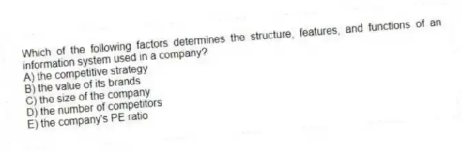 Which of the following factors determines the structure, features, and functions of an information system used in a company?
A) the competitive strategy
B) the value of its brands
C) the size of the company
D) the number of competitors
E) the company's PE ratio