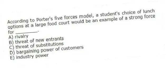 According to Porter's five forces model, a student's choice of lunch options at a large food court would be an example of a strong force for ________.
A) rivalry
B) threat of new entrants
C) threat of substitutions
D) bargaining power of customers
E) industry power