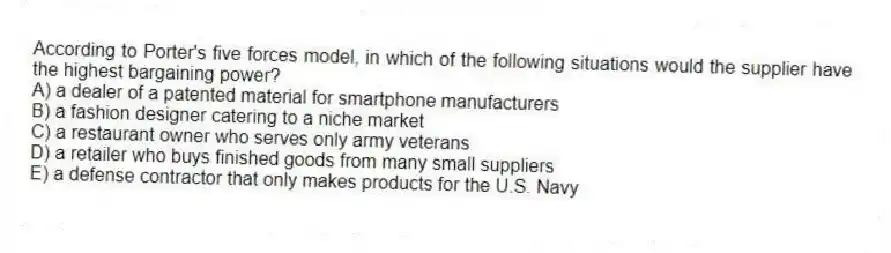 According to Porter's five forces model, in which of the following situations would the supplier have the highest bargaining power?
A) a dealer of a patented material for smartphone manufacturers
B) a fashion designer catering to a niche market
C) a restaurant owner who serves only army veterans
D) a retailer who buys finished goods from many small suppliers
E) a defense contractor that only makes products for the U.S. Navy