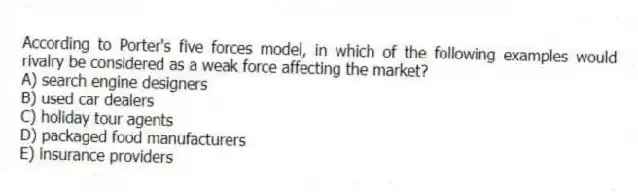 According to Porter's five forces model, in which of the following examples would rivalry be considered as a weak force affecting the market?
A) search engine designers
B) used car dealers
C) holiday tour agents
D) packaged food manufacturers
E) insurance providers