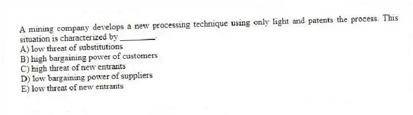 A mining company develops a new processing technique using only light and patents the process. This situation is characterized by ________.
A) low threat of substitutions
B) high bargaining power of customers
C) high threat of new entrants
D) low bargaining power of suppliers
E) low threat of new entrants