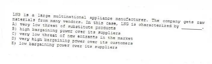 LNG is a large multinational appliance manufacturer. The company gets raw materials from many vendors. In this case, LNG is characterized by ________.
A) very low threat of substitute products
B) high bargaining power over its suppliers
C) very low threat of new entrants in the market
D) very high bargaining power over its customers
E) low bargaining power over its suppliers