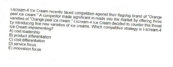 I-scream-4 Ice Cream recently faced competition against their flagship brand of "Orange peel ice cream." A competitor made significant in-roads into the market by offering three varieties of "Orange peel ice cream." I-scream-4 Ice Cream decided to counter this threat by introducing five new varieties of ice creams. Which competitive strategy is I-scream-4 Ice Cream implementing?
A) cost leadership
B) product differentiation
C) cost differentiation
D) service focus
E) innovation focus