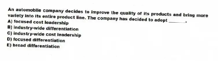 An automobile company decides to improve the quality of its products and bring more variety into its entire product line. The company has decided to adopt ________.
A) focused cost leadership
B) industry-wide differentiation
C) industry-wide cost leadership
D) focused differentiation
E) broad differentiation