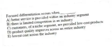 Focused differentiation occurs when ________.
A) better service is provided within an industry segment
B) there is limited competition in an industry
C) customers, of a niche segment, are provided low-cost products
D) product quality improves across an entire industry
E) lowest cost across the industry