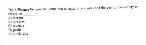 The difference between the value that an activity generates and the cost of the activity is called the ________.
A) margin
B) turnover
C) revenue
D) profit
E) quick ratio