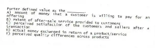 Porter defined value as the ________.
A) amount of money that a customer is willing to pay for an offering
B) extent of after-sale service provided to customers
C) perceived satisfaction of the customers and sellers after a transaction
D) actual money exchanged in return of a product/service
E) perceived quality differences across products