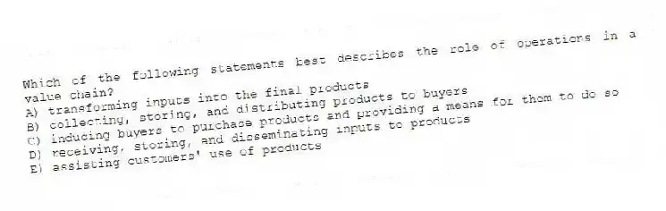Which of the following statements best describes the role of operations in a value chain?
A) transforming inputs into the final products
B) collecting, storing, and distributing products to buyers
C) inducing buyers to purchase products and providing a means for them to do so
D) receiving, storing, and disseminating inputs to products
E) assisting customers' use of products