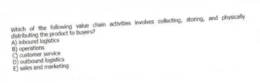 Which of the following value chain activities involves collecting, storing, and physically distributing the product to buyers?
A) inbound logistics
B) operations
C) customer service
D) outbound logistics
E) sales and marketing