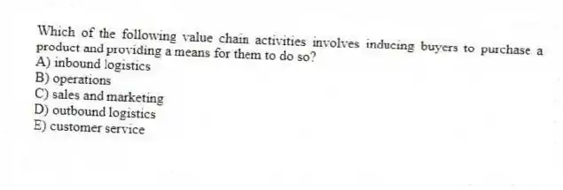 Which of the following value chain activities involves inducing buyers to purchase a product and providing a means for them to do so?
A) inbound logistics
B) operations
C) sales and marketing
D) outbound logistics
E) customer service