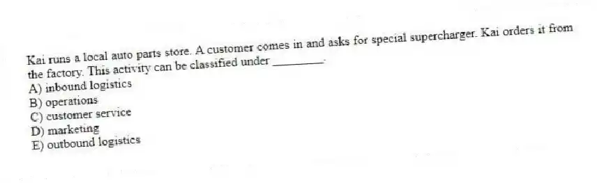 Kai runs a local auto parts store. A customer comes in and asks for special supercharger. Kai orders it from the factory. This activity can be classified under ________.
A) inbound logistics
B) operations
C) customer service
D) marketing
E) outbound logistics