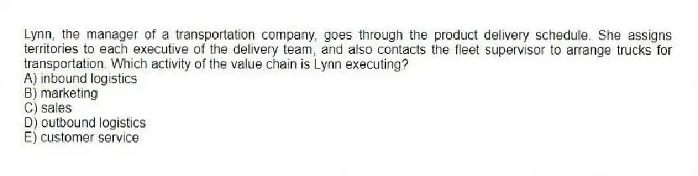 Lynn, the manager of a transportation company, goes through the product delivery schedule. She assigns territories to each executive of the delivery team, and also contacts the fleet supervisor to arrange trucks for transportation. Which activity of the value chain is Lynn executing?
A) inbound logistics
B) marketing
C) sales
D) outbound logistics
E) customer service