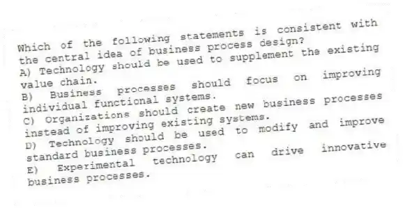 Which of the following statements is consistent with the central idea of business process design?
A) Technology should be used to supplement the existing value chain.
B) Business processes should focus on improving individual functional systems.
C) Organizations should create new business processes instead of improving existing systems.
D) Technology should be used to modify and improve standard business processes.
E) Experimental technology can drive innovative business processes.